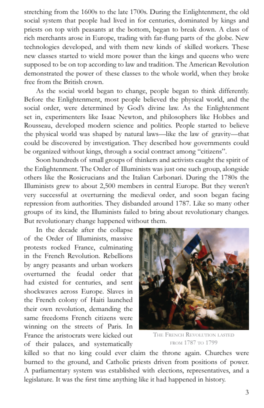 stretching from the 1600s to the late 1700s. During the Enlightenment, the old social system that people had lived in for centuries, dominated by kings and pricsts on top with peasants at the bottom, began to break down. A class of ich merchants arose in Europe, teading with far-flung parts of the globe. New. technologies developed, and with them new kinds of skilled workers. These new elasses started t0 wield more power than the kings and queens who were supposed to be on top according 1o law and tradition. The American Revolution demonstrated the power of these classes to the whole world, when they broke free from the British crown.  As the social world began to change, people began to think differenly. Before the Enlightenment, most people believed the physical world, and the social order, were determined by Gods d  e law. As the Enlightenment set in, experimenters like Isaac Newton, and philosophers like Hobbes and Rousseau, developed modern science and politics. People started to believe the physical world was shaped by natural laws—like the law of gravity—that could be discovered by investigation. They described how governments could be organized without kings, through a social contract among “citizens”  Soon hundreds of small groups of thinkers and activists caught the spirit of the Enlightenment. The Order of Hluminists was just one such group, alongside others like the Rosicrucians and the ltalian Carbonari. During the 1780s the Illuminists grew to about 2,500 members in central Europe. But they weren’t very successful at overturning the medieval order, and soon began facing repression from authorities. They disbanded around 1787. Like so many other groups of its kind, the lluminists failed 10 bring about revolutionary changes. But revolutionary change happened without them.  In the decade afier the collapse of the Order of Nluminists, massive protests rocked France, culminating in the French Revolution. Rebellions by angry peasants and urban workers overturned the feudal order  that  had existed for centuries, and sent shockwaves across Europe. Slaves in the French colony of Haid launched their own revolution, demanding the same freedoms French citizens were winning on the streets of Paris. In France the aristocrats were kicked out T Frineit REVOLUTION LASTED of their palaces, and systematically killed so that no king could ever claim the throne again. Churches were burned to the ground, and Catholic priests driven from positions of power. A parliamentary system was established with elections, representatives, and a legislature. It was the first time anything like it had happened in history  